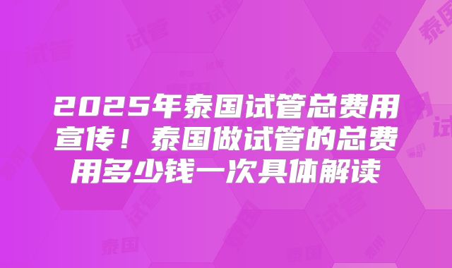 2025年泰国试管总费用宣传!泰国做试管的总费用多少钱一次具体解读