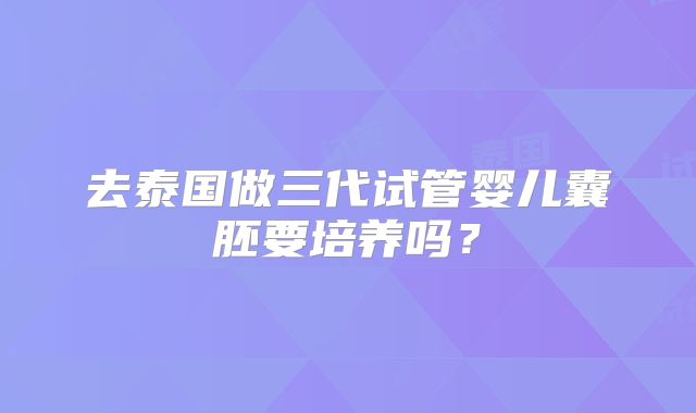 去泰国做三代试管婴儿囊胚要培养吗？