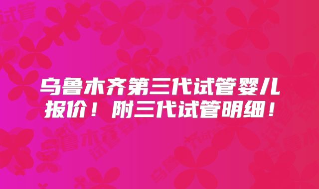 乌鲁木齐第三代试管婴儿报价！附三代试管明细！