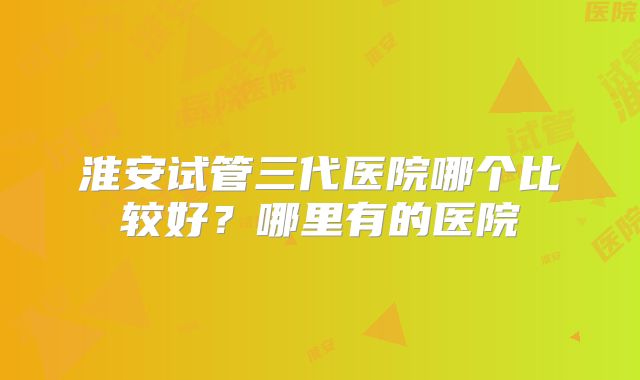 淮安试管三代医院哪个比较好？哪里有的医院