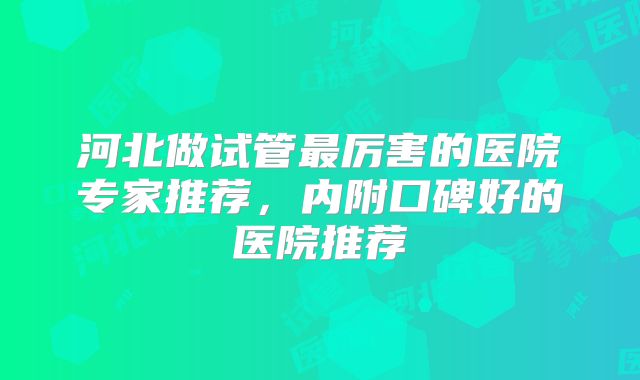 河北做试管最厉害的医院专家推荐，内附口碑好的医院推荐