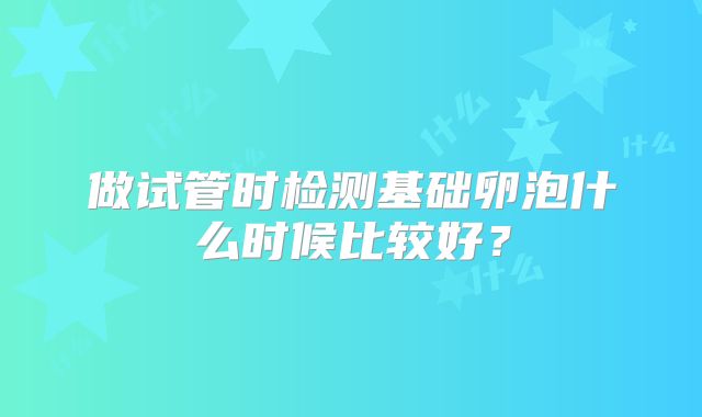 做试管时检测基础卵泡什么时候比较好?