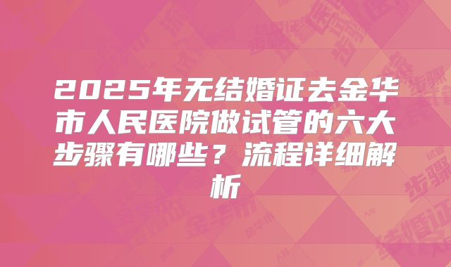 2025年无结婚证去金华市人民医院做试管的六大步骤有哪些？流程详细解析