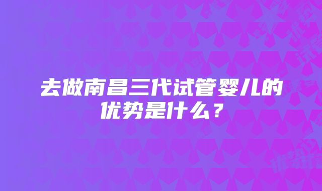 去做南昌三代试管婴儿的优势是什么?
