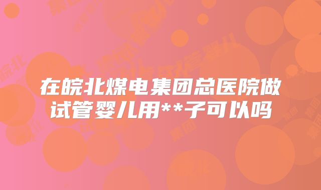 在皖北煤电集团总医院做试管婴儿用**子可以吗
