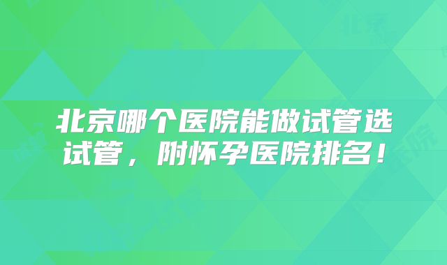 北京哪个医院能做试管选试管，附怀孕医院排名！