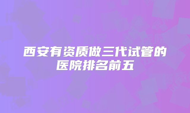 西安有资质做三代试管的医院排名前五