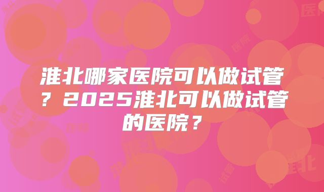 淮北哪家医院可以做试管?2025淮北可以做试管的医院?