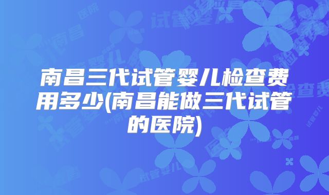 南昌三代试管婴儿检查费用多少(南昌能做三代试管的医院)