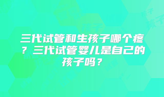 三代试管和生孩子哪个疼?三代试管婴儿是自己的孩子吗?