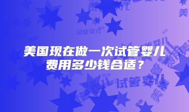 美国现在做一次试管婴儿费用多少钱合适?