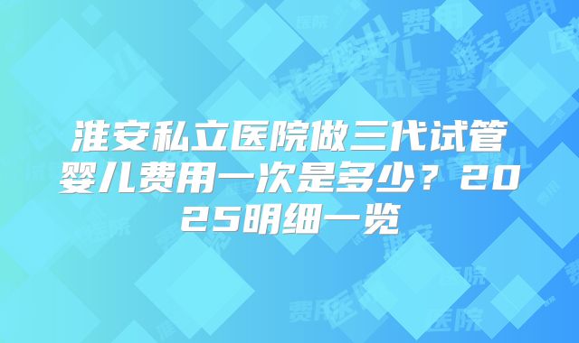 淮安私立医院做三代试管婴儿费用一次是多少？2025明细一览