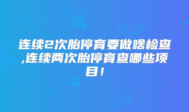 连续2次胎停育要做啥检查,连续两次胎停育查哪些项目!