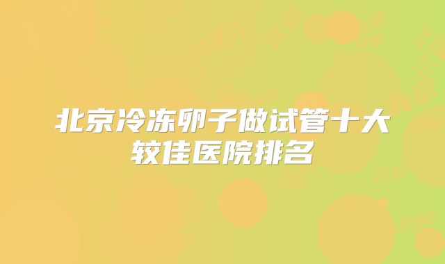 北京冷冻卵子做试管十大较佳医院排名