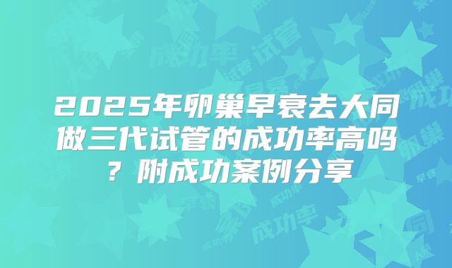 2025年卵巢早衰去大同做三代试管的成功率高吗？附成功案例分享