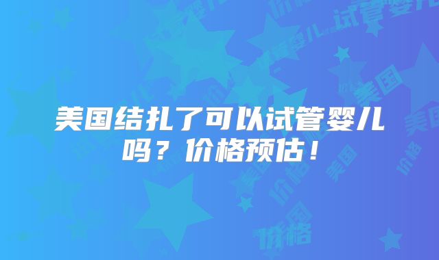 美国结扎了可以试管婴儿吗？价格预估！