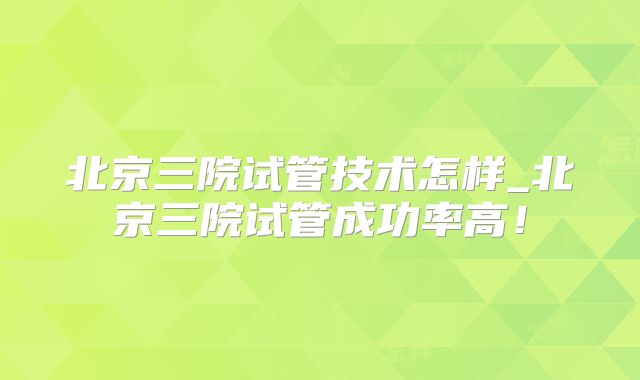 北京三院试管技术怎样_北京三院试管成功率高!