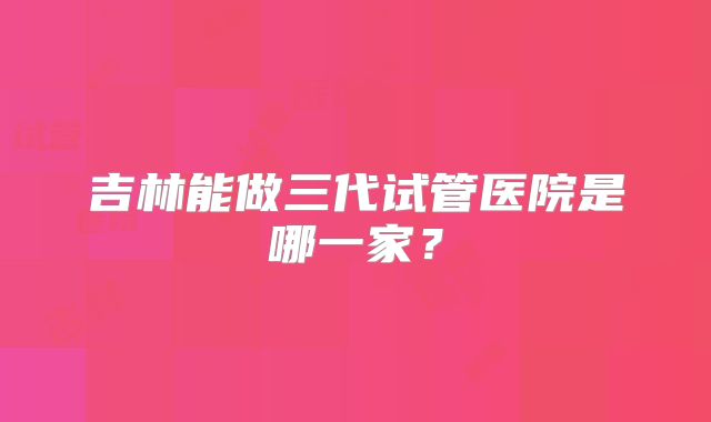 吉林能做三代试管医院是哪一家？