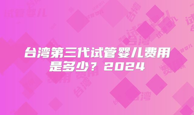 台湾第三代试管婴儿费用是多少?2024
