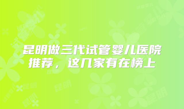 昆明做三代试管婴儿医院推荐,这几家有在榜上