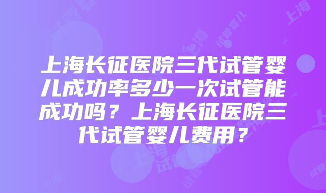上海长征医院三代试管婴儿成功率多少一次试管能成功吗？上海长征医院三代试管婴儿费用？