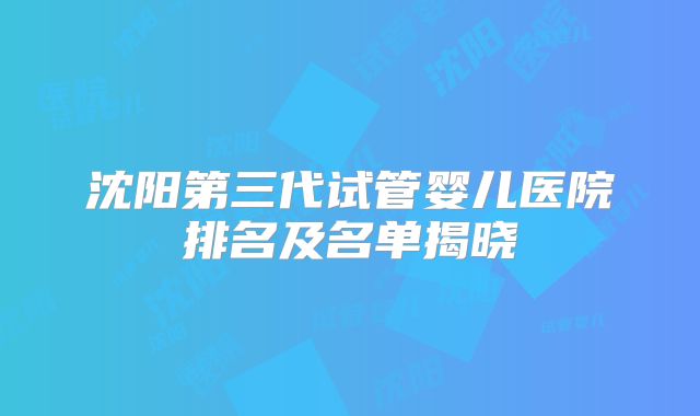 沈阳第三代试管婴儿医院排名及名单揭晓