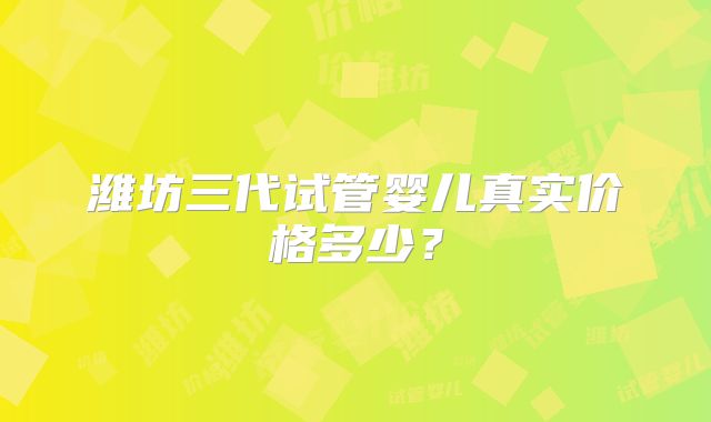 潍坊三代试管婴儿真实价格多少？