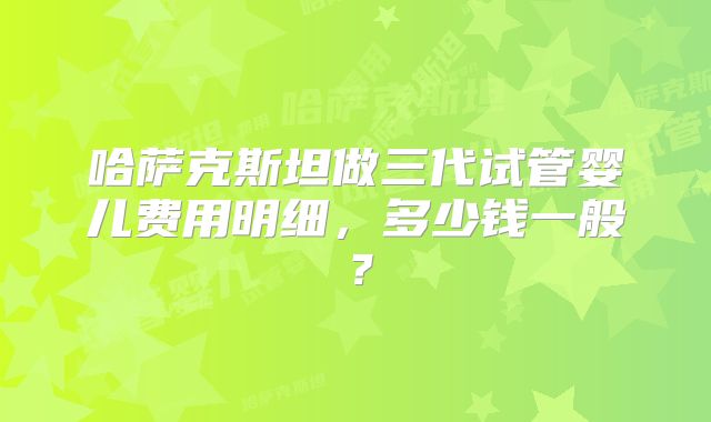 哈萨克斯坦做三代试管婴儿费用明细，多少钱一般？