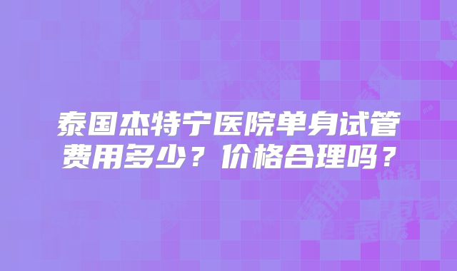 泰国杰特宁医院单身试管费用多少？价格合理吗？