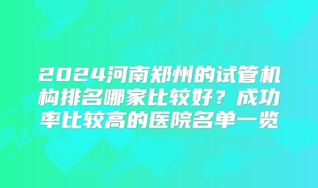 2024河南郑州的试管机构排名哪家比较好?成功率比较高的医院名单一览