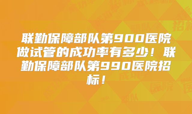 联勤保障部队第900医院做试管的成功率有多少!联勤保障部队第990医院招标!