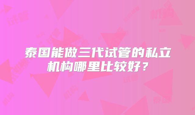 泰国能做三代试管的私立机构哪里比较好?