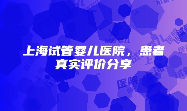 上海试管婴儿医院，患者真实评价分享