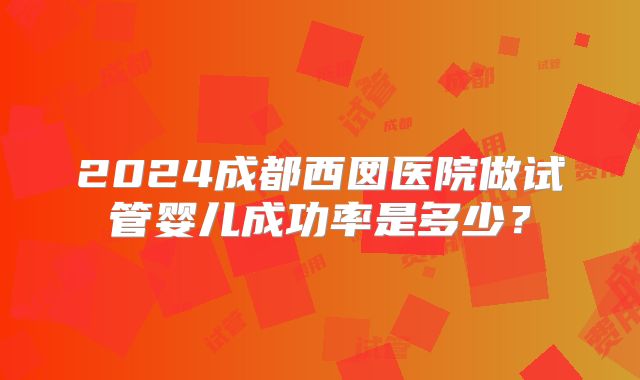 2024成都西囡医院做试管婴儿成功率是多少？