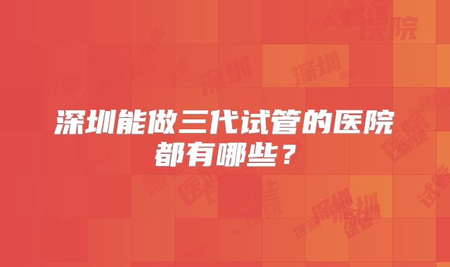 深圳能做三代试管的医院都有哪些？