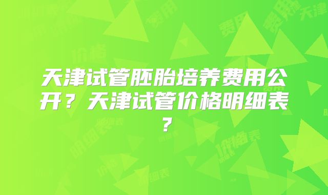 天津试管胚胎培养费用公开?天津试管价格明细表?