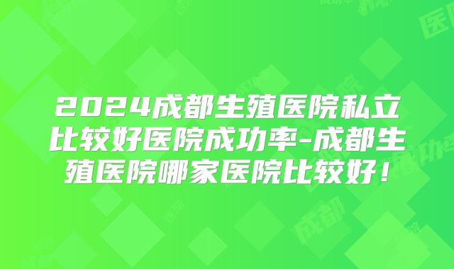2024成都生殖医院私立比较好医院成功率-成都生殖医院哪家医院比较好！