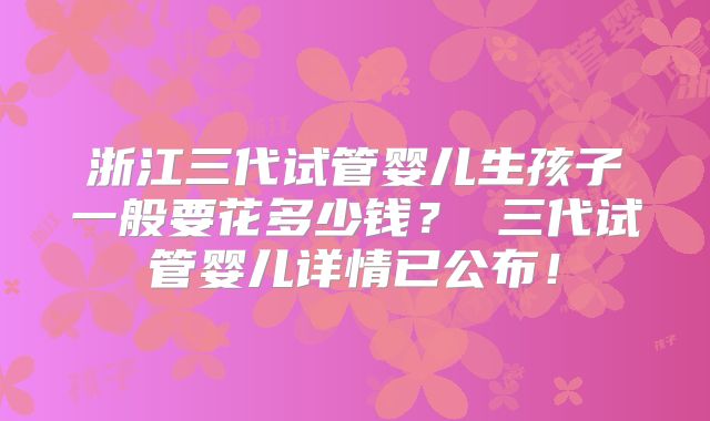 浙江三代试管婴儿生孩子一般要花多少钱？ 三代试管婴儿详情已公布！