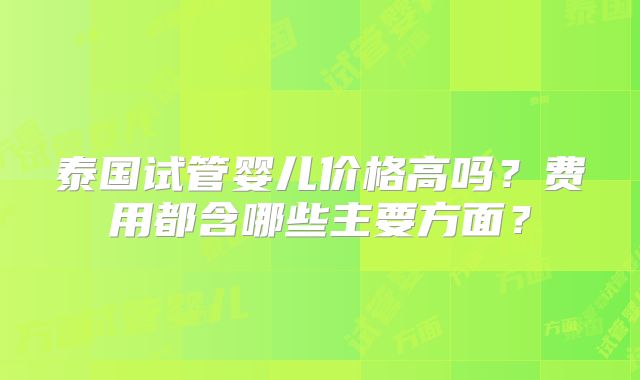 泰国试管婴儿价格高吗?费用都含哪些主要方面?