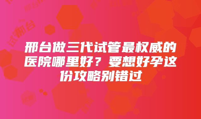 邢台做三代试管最权威的医院哪里好?要想好孕这份攻略别错过