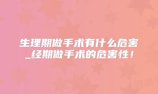 生理期做手术有什么危害_经期做手术的危害性!