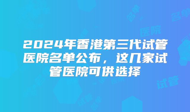 2024年香港第三代试管医院名单公布,这几家试管医院可供选择