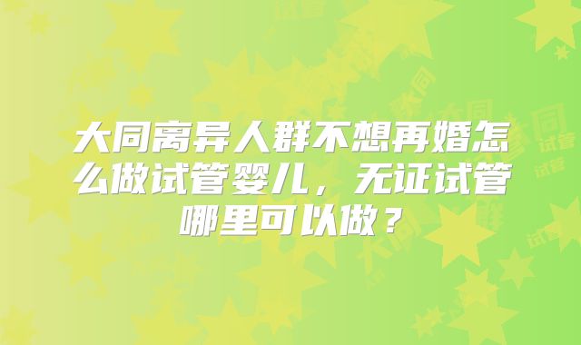 大同离异人群不想再婚怎么做试管婴儿,无证试管哪里可以做?
