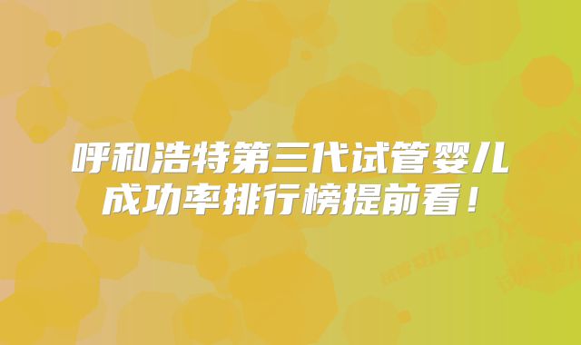 呼和浩特第三代试管婴儿成功率排行榜提前看!