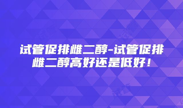 试管促排雌二醇-试管促排雌二醇高好还是低好!