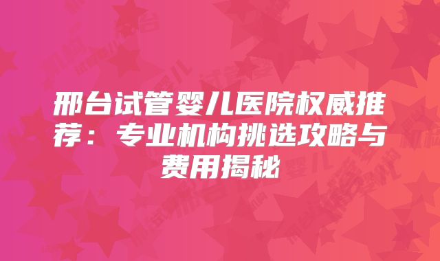 邢台试管婴儿医院权威推荐:专业机构挑选攻略与费用揭秘