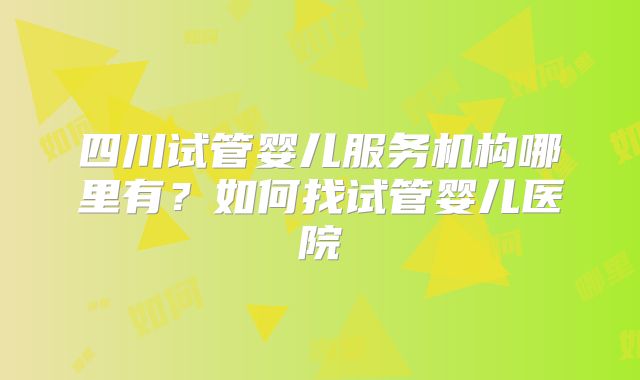 四川试管婴儿服务机构哪里有?如何找试管婴儿医院