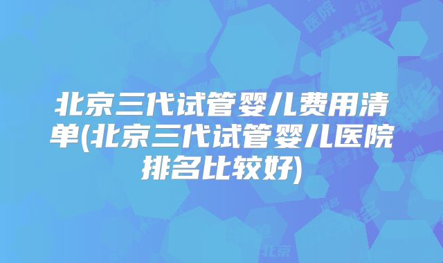 北京三代试管婴儿费用清单(北京三代试管婴儿医院排名比较好)