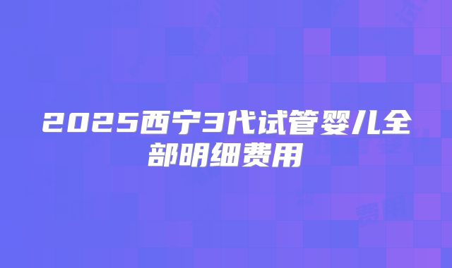 2025西宁3代试管婴儿全部明细费用