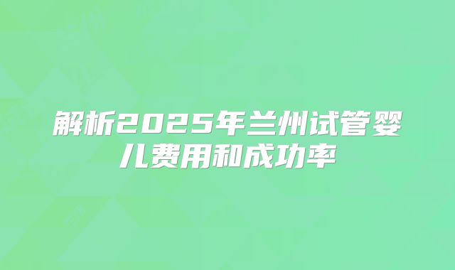 解析2025年兰州试管婴儿费用和成功率